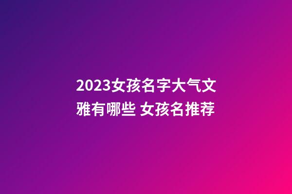 2023女孩名字大气文雅有哪些 女孩名推荐